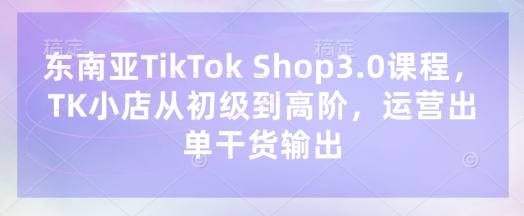 东南亚TikTok Shop3.0课程，TK小店​从初级到高阶，运营出单干货输出-51资源库